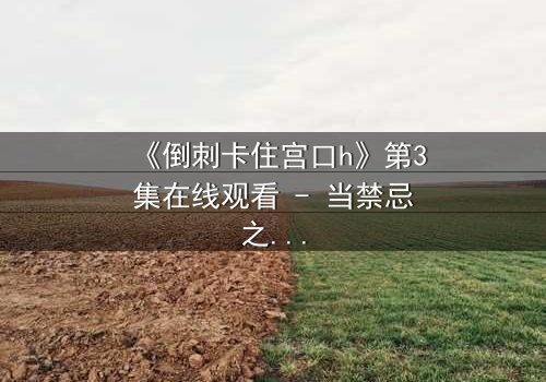 《倒刺卡住宫口h》第3集在线观看 - 当禁忌之恋遇上致命陷阱,真相能否挣脱束缚?
