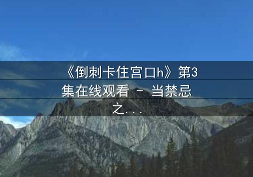 《倒刺卡住宫口h》第3集在线观看 - 当禁忌之恋遇上致命陷阱,你敢点开吗?