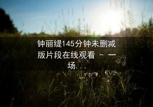 钟丽缇145分钟未删减版片段在线观看 - 一场情欲与背叛的终极较量