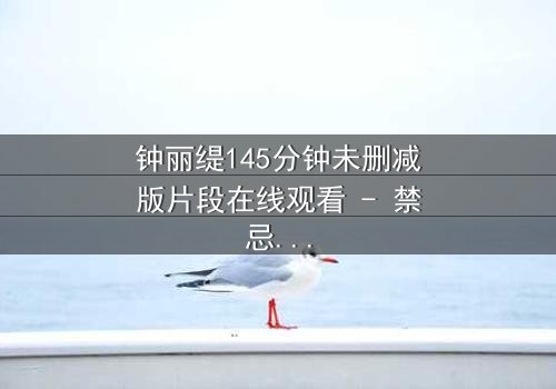钟丽缇145分钟未删减版片段在线观看 - 禁忌之恋的完整无删版,你敢点开吗?
