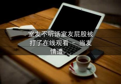 室友不听话室友屁股被打了在线观看 - 当友情遭遇惩罚，谁将付出代价？