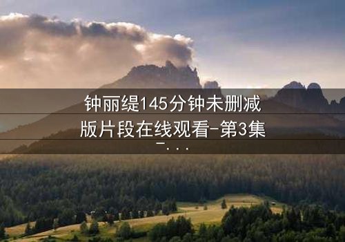 钟丽缇145分钟未删减版片段在线观看-第3集-揭开尘封的激情与背叛