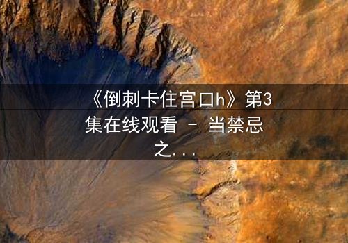 《倒刺卡住宫口h》第3集在线观看 - 当禁忌之恋遇上致命陷阱,真相能否挣脱束缚?