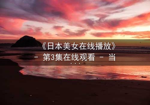 《日本美女在线播放》- 第3集在线观看 - 当纯真少女坠入黑暗深渊