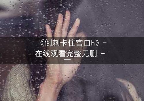 《倒刺卡住宫口h》- 在线观看完整无删 - 一场禁忌之恋的致命纠缠