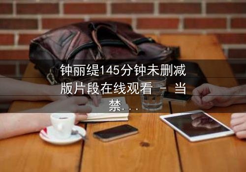 钟丽缇145分钟未删减版片段在线观看 - 当禁忌之恋遇上未删减真相,你敢直面吗?