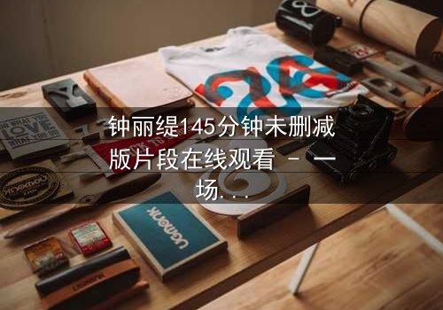 钟丽缇145分钟未删减版片段在线观看 - 一场禁忌之恋的完整揭秘