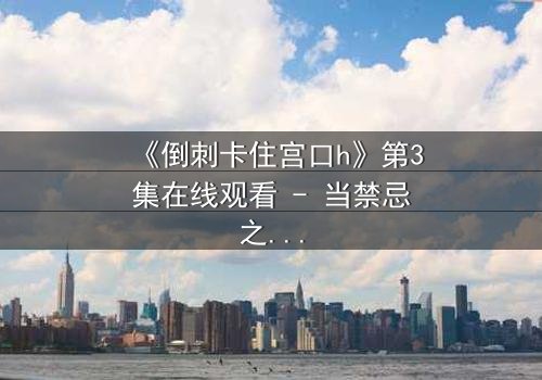 《倒刺卡住宫口h》第3集在线观看 - 当禁忌之恋遇上致命陷阱