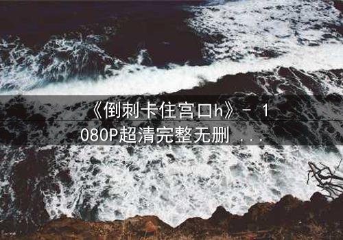 《倒刺卡住宫口h》- 1080P超清完整无删 - 揭开禁忌之恋的致命纠缠