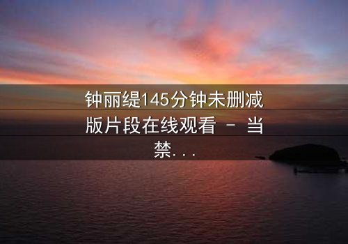 钟丽缇145分钟未删减版片段在线观看 - 当禁忌之恋遇上未删减的真实