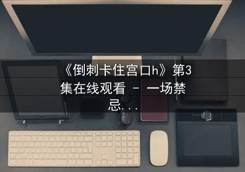 《倒刺卡住宫口h》第3集在线观看 - 一场禁忌之恋的惊心风暴