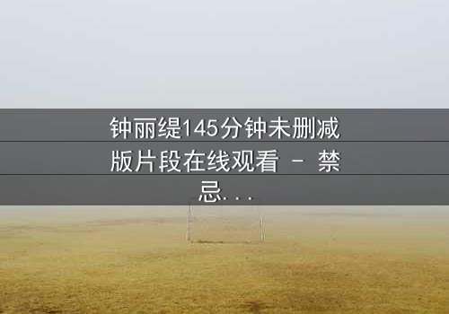 钟丽缇145分钟未删减版片段在线观看 - 禁忌之恋的完整真相揭秘