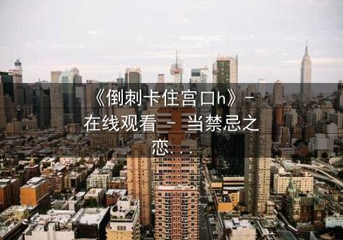 《倒刺卡住宫口h》- 在线观看 - 当禁忌之恋遇上致命陷阱