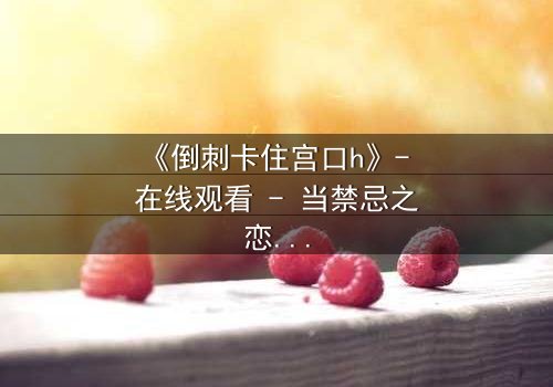 《倒刺卡住宫口h》- 在线观看 - 当禁忌之恋遇上致命陷阱