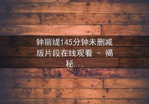 钟丽缇145分钟未删减版片段在线观看 - 揭秘情感纠葛背后的未删减真相