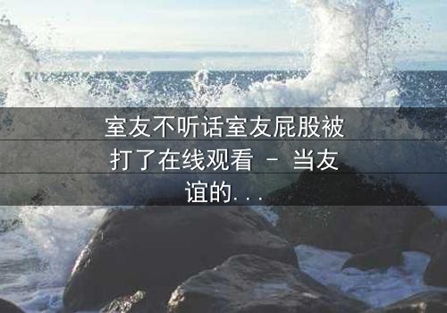 室友不听话室友屁股被打了在线观看 - 当友谊的界限被打破,谁将付出代价?
