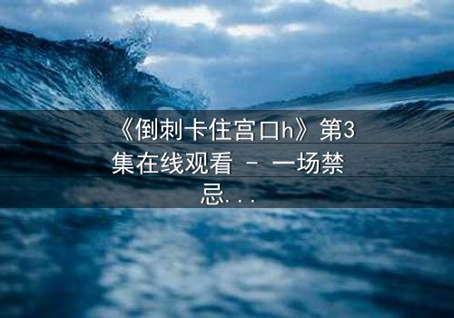 《倒刺卡住宫口h》第3集在线观看 - 一场禁忌之恋的致命陷阱