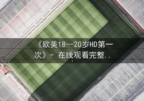 《欧美18—20岁HD第一次》- 在线观看完整无删 - 青春的秘密你敢揭开吗?