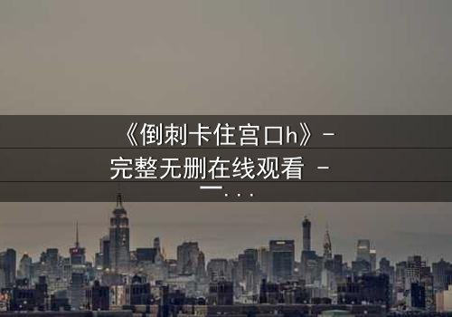 《倒刺卡住宫口h》- 完整无删在线观看 - 一场禁忌之恋的致命纠缠