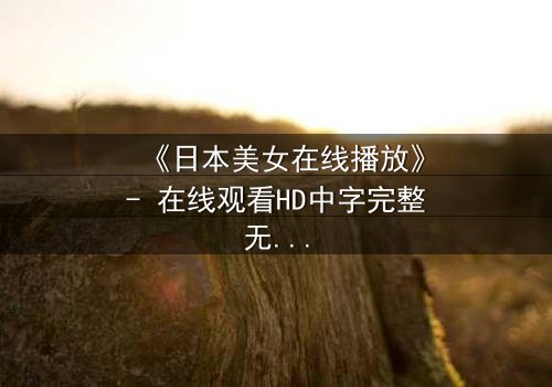 《日本美女在线播放》- 在线观看HD中字完整无删 - 当纯真少女陷入黑暗直播陷阱