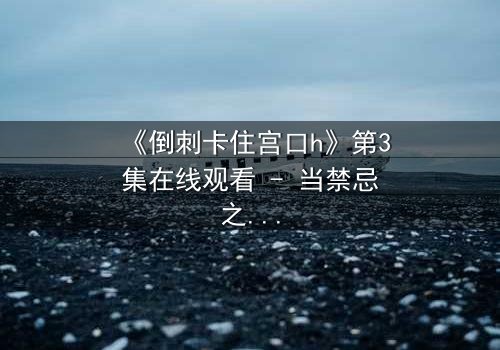 《倒刺卡住宫口h》第3集在线观看 - 当禁忌之恋遇上致命陷阱，你敢揭开真相吗？
