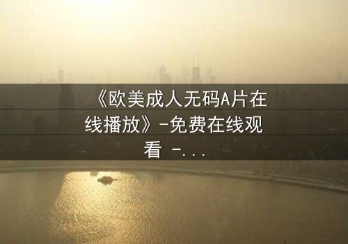 《欧美成人无码A片在线播放》-免费在线观看 - 完整无删第5集