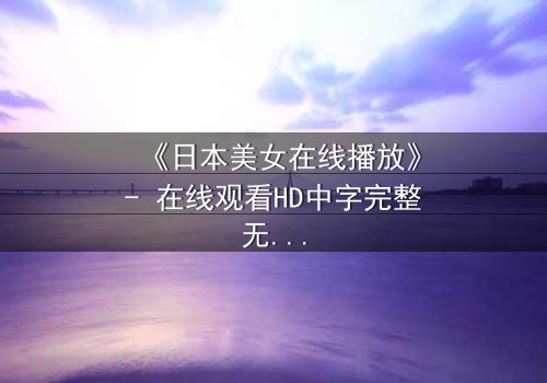 《日本美女在线播放》- 在线观看HD中字完整无删 - 她为何在镜头前流泪?