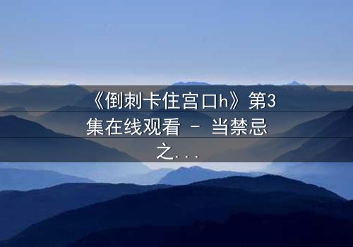 《倒刺卡住宫口h》第3集在线观看 - 当禁忌之恋遇上致命陷阱,你敢揭开真相吗?