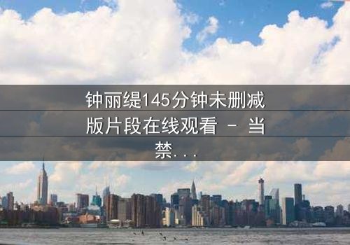 钟丽缇145分钟未删减版片段在线观看 - 当禁忌之恋遇上未删减真相,你敢直面吗?