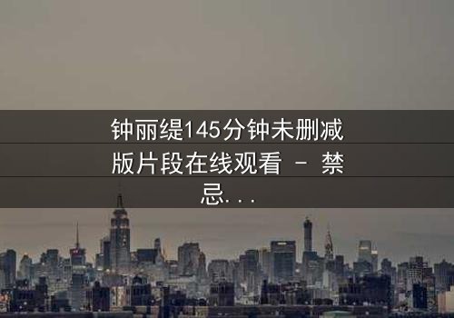 钟丽缇145分钟未删减版片段在线观看 - 禁忌之恋的完整真相揭秘
