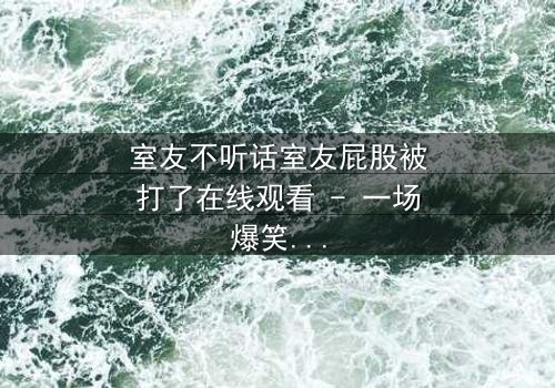室友不听话室友屁股被打了在线观看 - 一场爆笑与温情交织的青春风暴