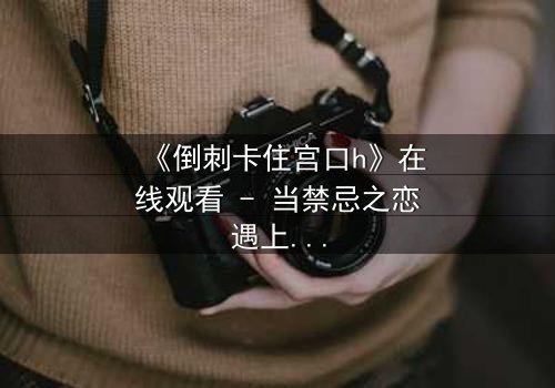 《倒刺卡住宫口h》在线观看 - 当禁忌之恋遇上致命陷阱,你敢直面真相吗?