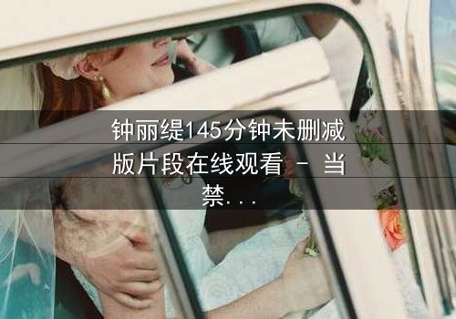 钟丽缇145分钟未删减版片段在线观看 - 当禁忌之恋遇上未删减真相