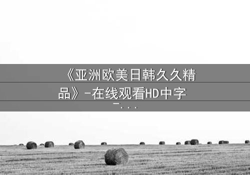 《亚洲欧美日韩久久精品》-在线观看HD中字 - 免费1080P超清完整无删