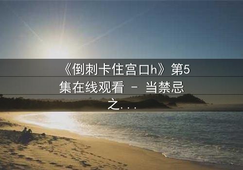 《倒刺卡住宫口h》第5集在线观看 - 当禁忌之恋遇上致命陷阱