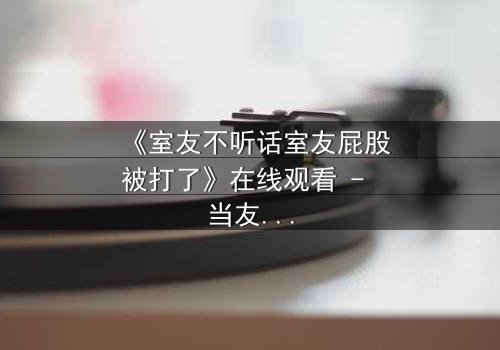 《室友不听话室友屁股被打了》在线观看 - 当友情遭遇惩罚,谁将付出代价?