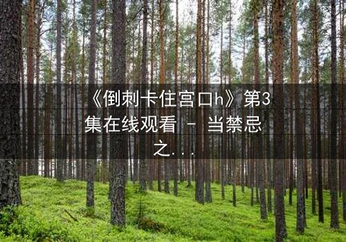 《倒刺卡住宫口h》第3集在线观看 - 当禁忌之恋遇上致命陷阱,你敢揭开真相吗?