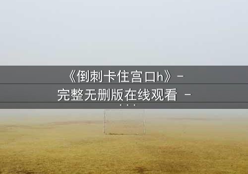 《倒刺卡住宫口h》- 完整无删版在线观看 - 一场禁忌之恋的致命纠缠