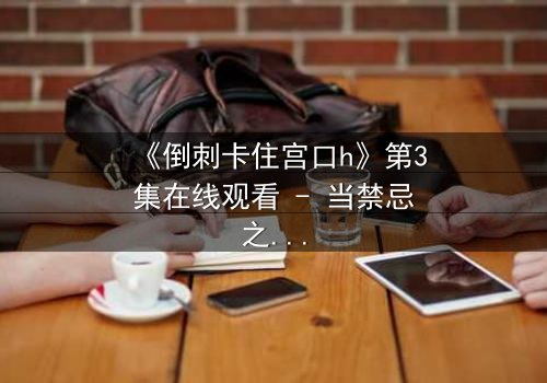 《倒刺卡住宫口h》第3集在线观看 - 当禁忌之恋遇上致命陷阱