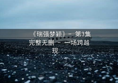 《瑞强梦颖》- 第3集完整无删 - 一场跨越现实的禁忌之恋