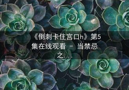 《倒刺卡住宫口h》第5集在线观看 - 当禁忌之恋遇上致命陷阱