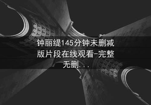 钟丽缇145分钟未删减版片段在线观看-完整无删 - 揭秘隐藏的激情与背叛
