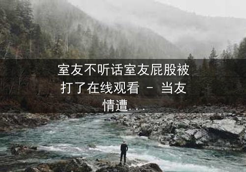 室友不听话室友屁股被打了在线观看 - 当友情遭遇暴力,谁在背后操控一切?