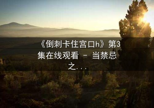 《倒刺卡住宫口h》第3集在线观看 - 当禁忌之恋遇上致命陷阱,谁能逃脱?