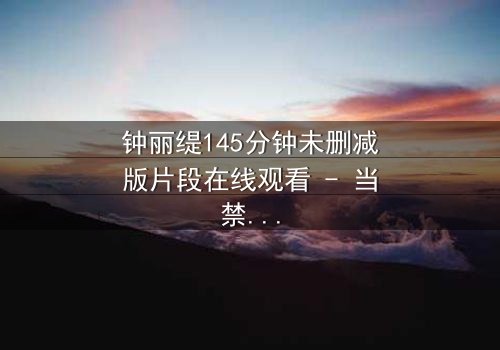 钟丽缇145分钟未删减版片段在线观看 - 当禁忌之恋遇上生死抉择