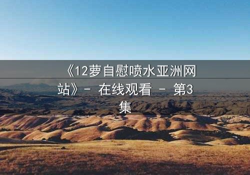 《12萝自慰喷水亚洲网站》- 在线观看 - 第3集