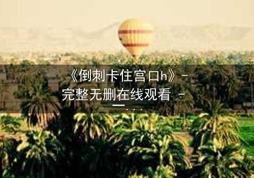 《倒刺卡住宫口h》- 完整无删在线观看 - 一场禁忌之恋的致命纠缠