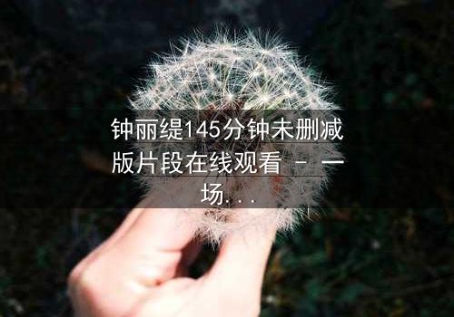 钟丽缇145分钟未删减版片段在线观看 - 一场情感风暴的完整揭秘