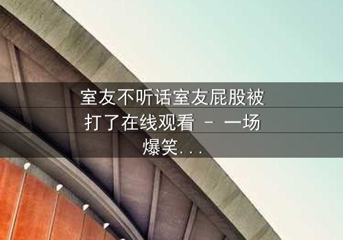 室友不听话室友屁股被打了在线观看 - 一场爆笑与温情交织的室友对决