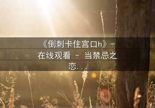 《倒刺卡住宫口h》- 在线观看 - 当禁忌之恋遇上致命陷阱